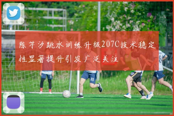 陈芋汐跳水训练升级207C技术稳定性显著提升引发广泛关注