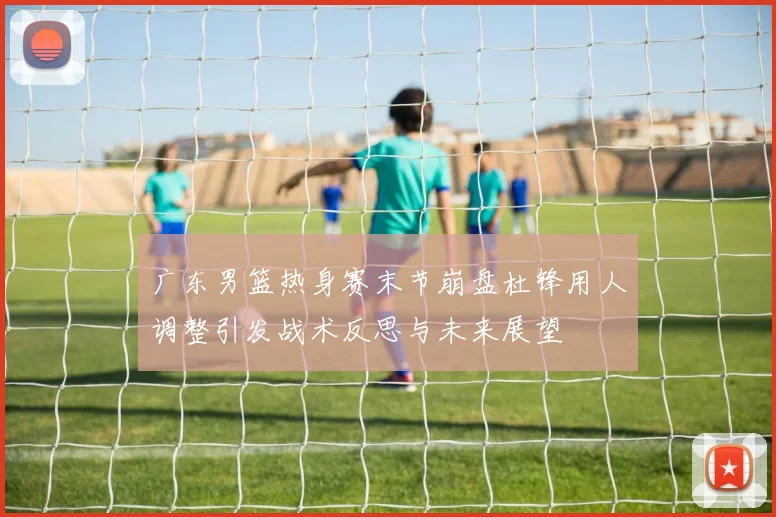 广东男篮热身赛末节崩盘杜锋用人调整引发战术反思与未来展望